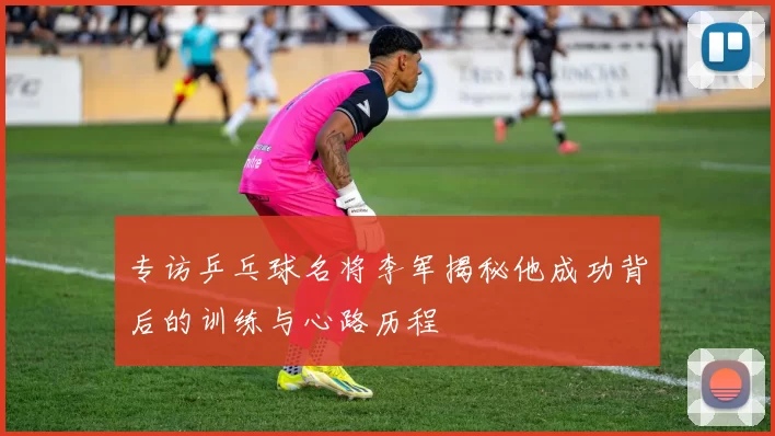 专访乒乓球名将李军揭秘他成功背后的训练与心路历程