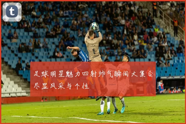 足球明星魅力四射帅气瞬间大集合尽显风采与个性
