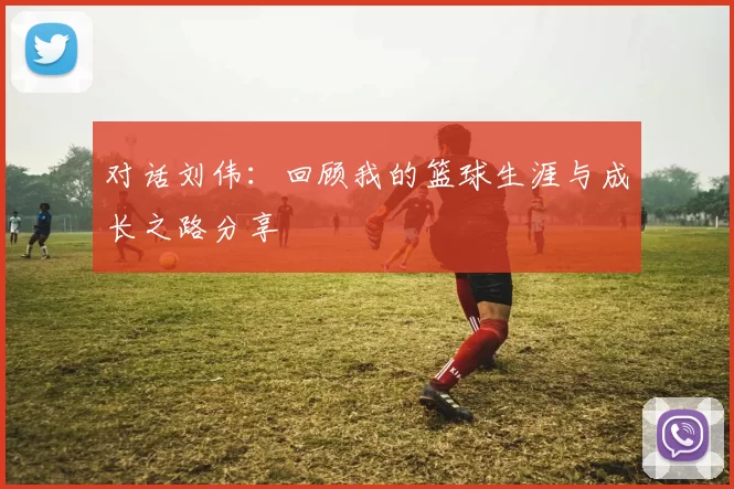 对话刘伟：回顾我的篮球生涯与成长之路分享