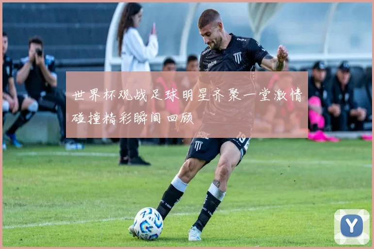 世界杯观战足球明星齐聚一堂激情碰撞精彩瞬间回顾