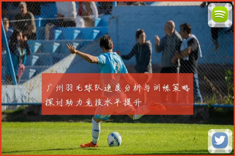 广州羽毛球队速度分析与训练策略探讨助力竞技水平提升