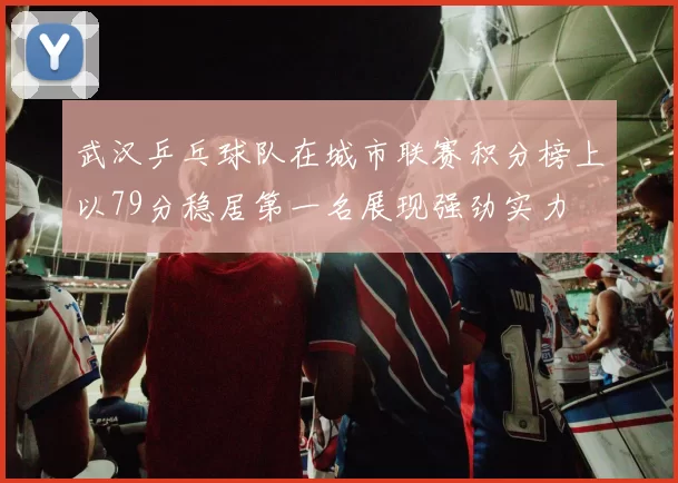武汉乒乓球队在城市联赛积分榜上以79分稳居第一名展现强劲实力