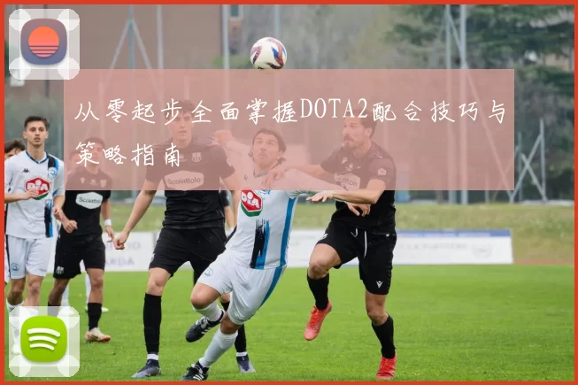 从零起步全面掌握DOTA2配合技巧与策略指南
