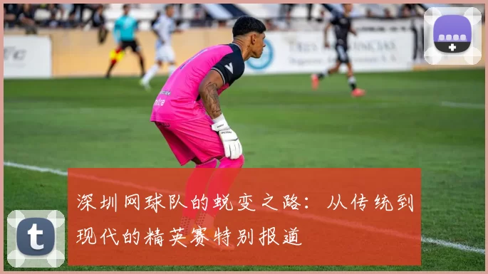 深圳网球队的蜕变之路：从传统到现代的精英赛特别报道