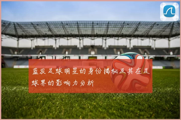 蓝发足球明星的身份揭秘及其在足球界的影响力分析