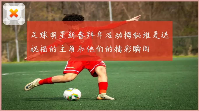 足球明星新春拜年活动揭秘谁是送祝福的主角和他们的精彩瞬间
