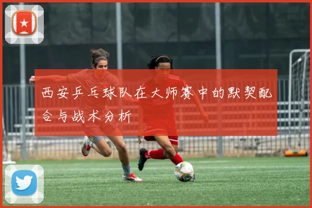 西安乒乓球队在大师赛中的默契配合与战术分析