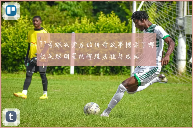 77号球衣背后的传奇故事揭示了哪位足球明星的辉煌历程与成就