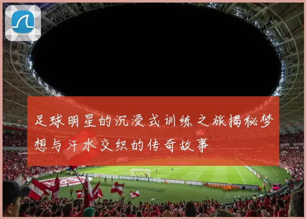 足球明星的沉浸式训练之旅揭秘梦想与汗水交织的传奇故事