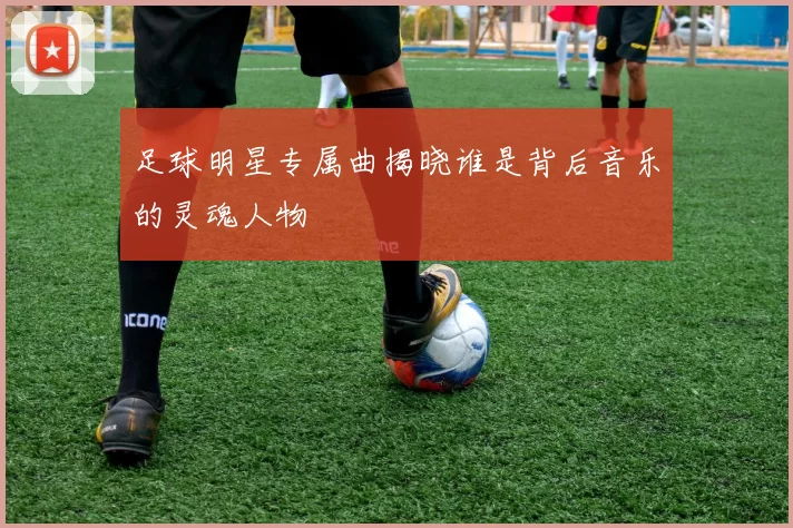 足球明星专属曲揭晓谁是背后音乐的灵魂人物