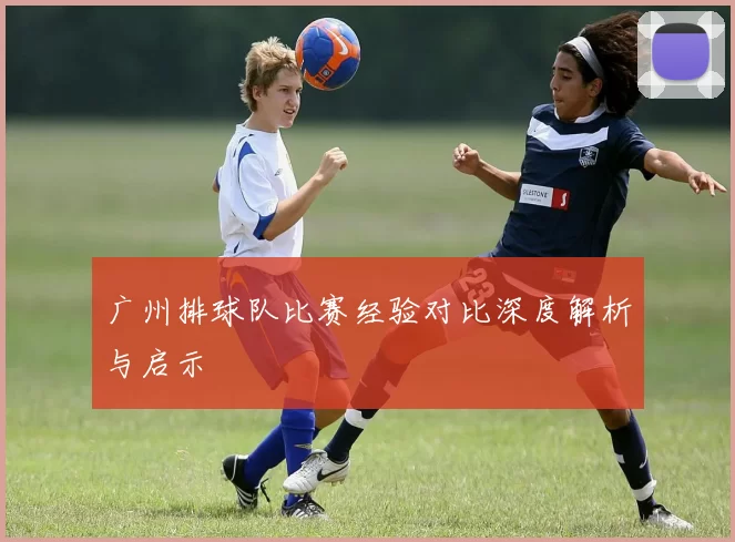 广州排球队比赛经验对比深度解析与启示