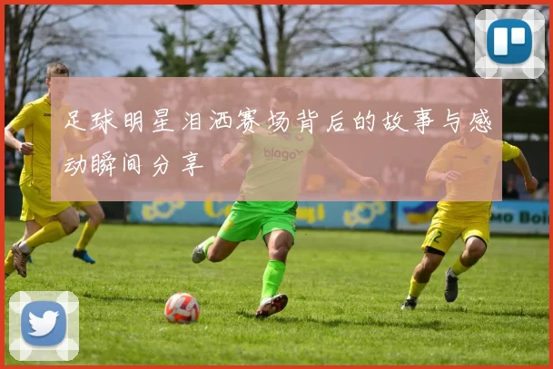 足球明星泪洒赛场背后的故事与感动瞬间分享