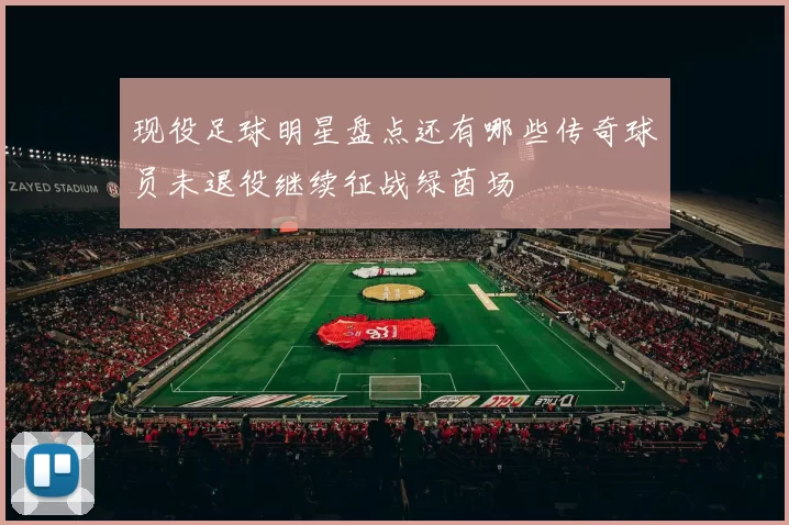现役足球明星盘点还有哪些传奇球员未退役继续征战绿茵场