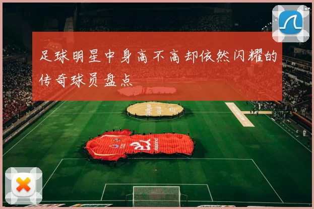足球明星中身高不高却依然闪耀的传奇球员盘点