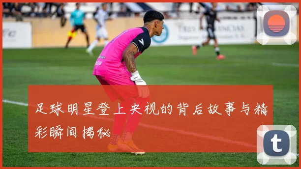 足球明星登上央视的背后故事与精彩瞬间揭秘