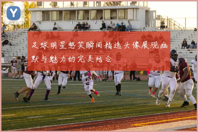 足球明星憋笑瞬间精选头像展现幽默与魅力的完美结合