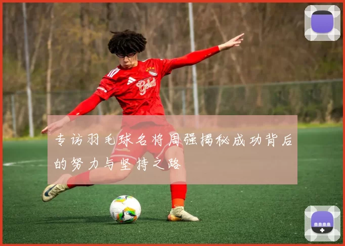 专访羽毛球名将周强揭秘成功背后的努力与坚持之路