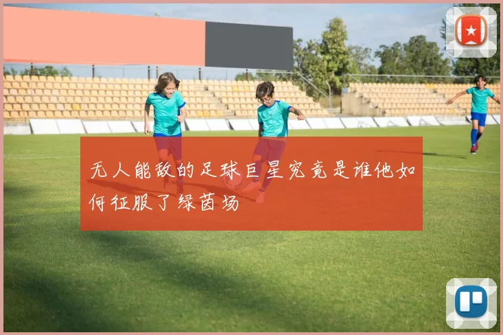 无人能敌的足球巨星究竟是谁他如何征服了绿茵场