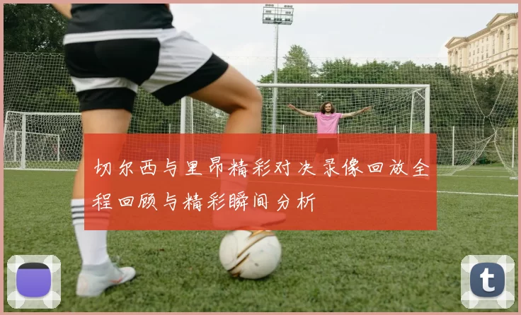 切尔西与里昂精彩对决录像回放全程回顾与精彩瞬间分析