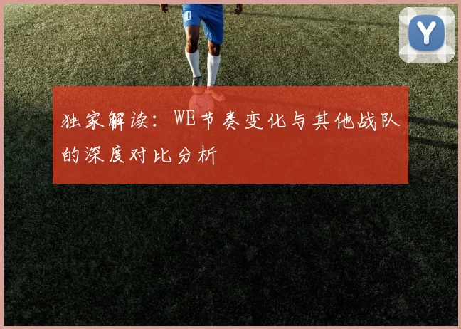 独家解读：WE节奏变化与其他战队的深度对比分析