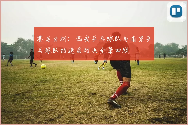 赛后分析：西安乒乓球队与南京乒乓球队的速度对决全景回顾