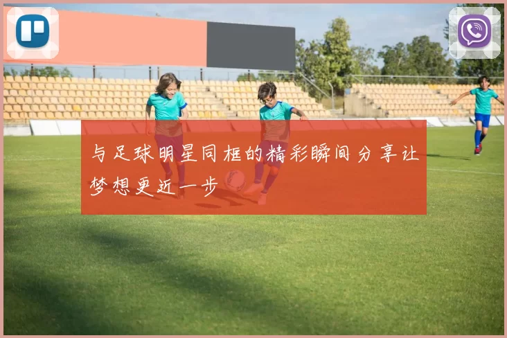 与足球明星同框的精彩瞬间分享让梦想更近一步