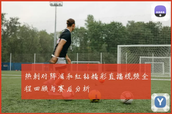 热刺对阵浦和红钻精彩直播视频全程回顾与赛后分析