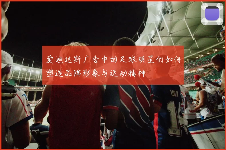 爱迪达斯广告中的足球明星们如何塑造品牌形象与运动精神