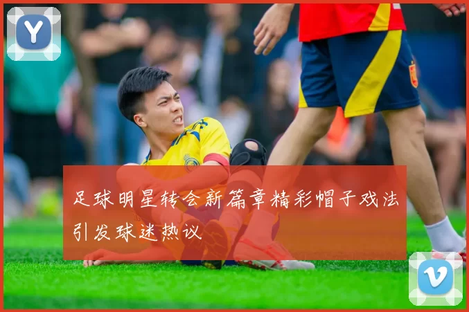 足球明星转会新篇章精彩帽子戏法引发球迷热议