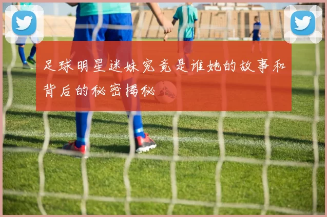 足球明星迷妹究竟是谁她的故事和背后的秘密揭秘