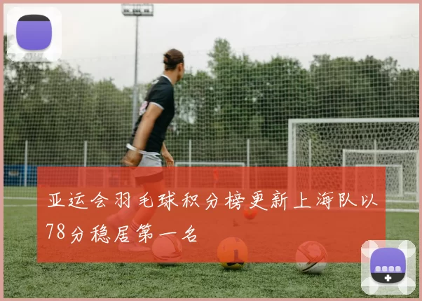 亚运会羽毛球积分榜更新上海队以78分稳居第一名