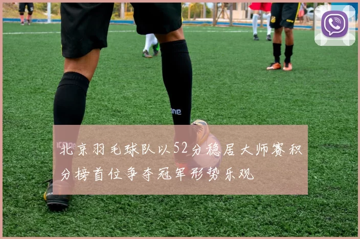 北京羽毛球队以52分稳居大师赛积分榜首位争夺冠军形势乐观