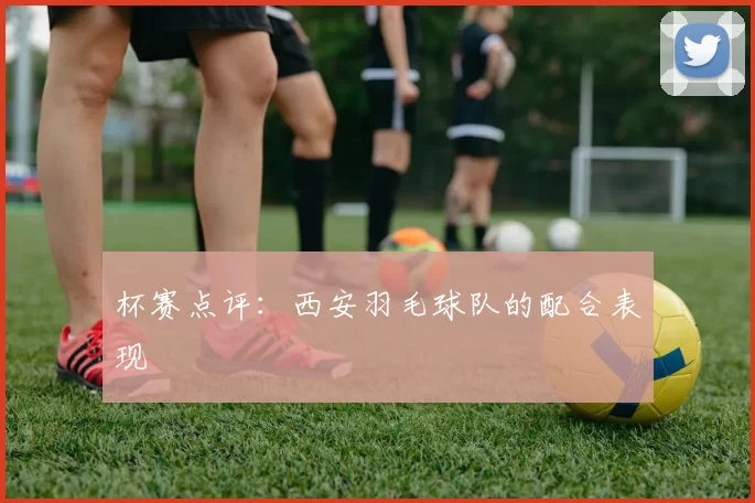 杯赛点评：西安羽毛球队的配合表现