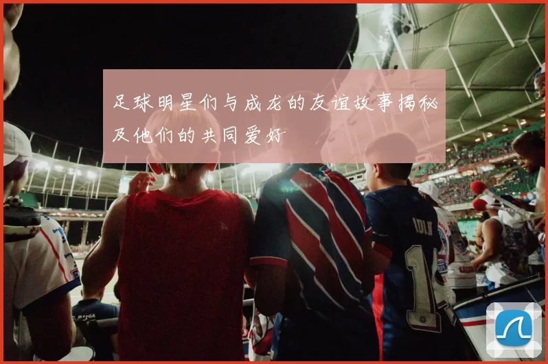 足球明星们与成龙的友谊故事揭秘及他们的共同爱好