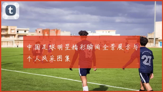 中国足球明星精彩瞬间全景展示与个人风采图集