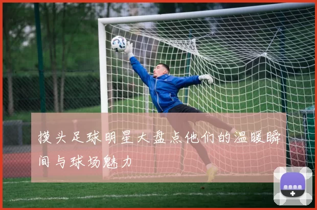 摸头足球明星大盘点他们的温暖瞬间与球场魅力