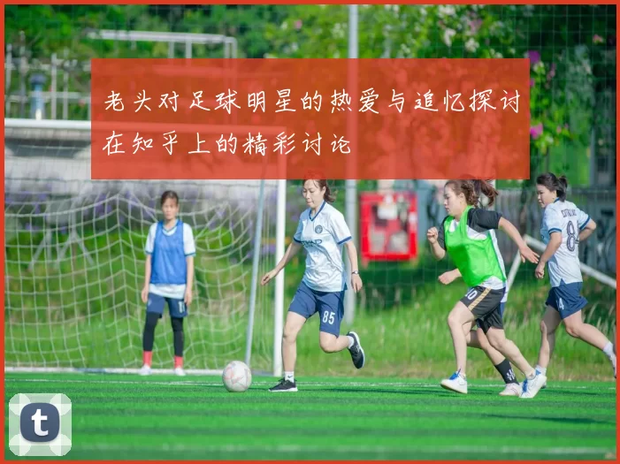 老头对足球明星的热爱与追忆探讨在知乎上的精彩讨论