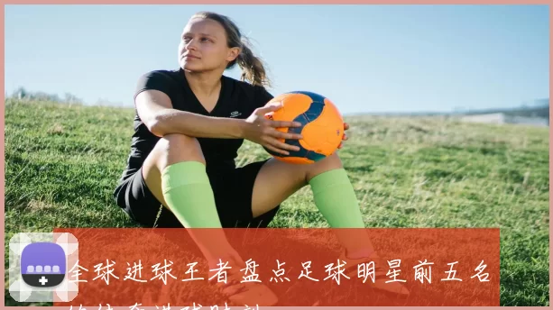 全球进球王者盘点足球明星前五名的传奇进球时刻
