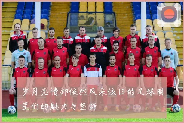 岁月无情却依然风采依旧的足球明星们的魅力与坚持
