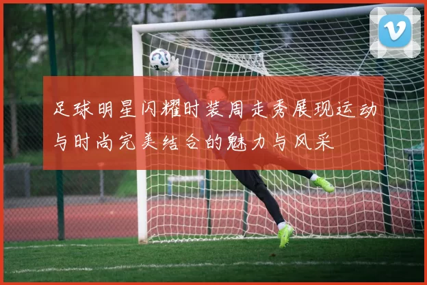 足球明星闪耀时装周走秀展现运动与时尚完美结合的魅力与风采