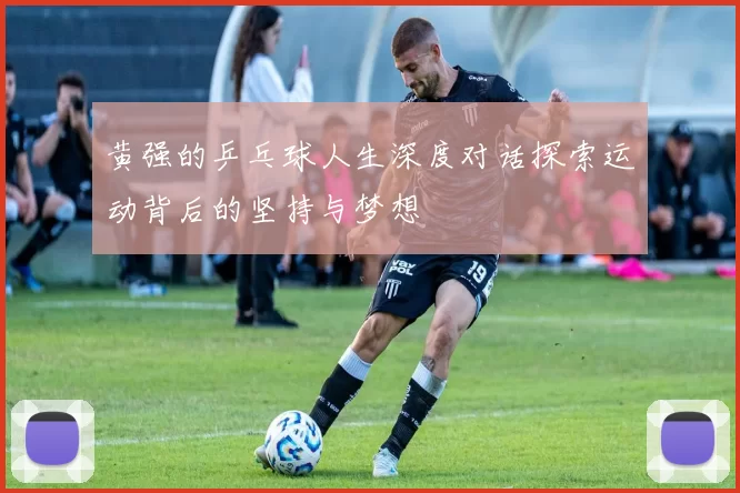 黄强的乒乓球人生深度对话探索运动背后的坚持与梦想