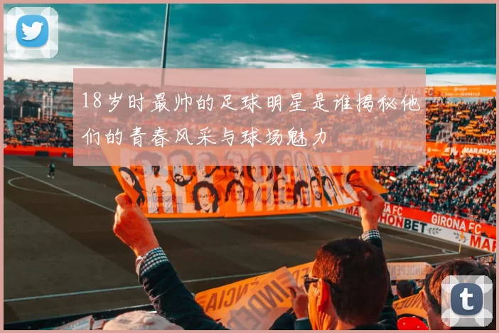 18岁时最帅的足球明星是谁揭秘他们的青春风采与球场魅力