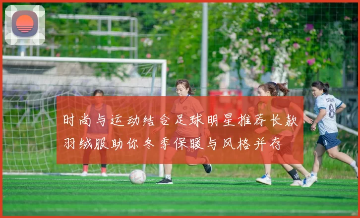 时尚与运动结合足球明星推荐长款羽绒服助你冬季保暖与风格并存