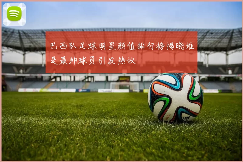巴西队足球明星颜值排行榜揭晓谁是最帅球员引发热议
