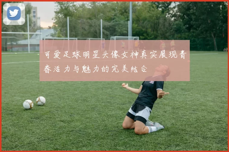 可爱足球明星头像女神真实展现青春活力与魅力的完美结合