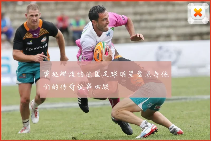 曾经辉煌的法国足球明星盘点与他们的传奇故事回顾