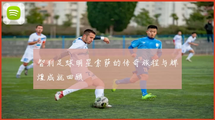 智利足球明星索萨的传奇旅程与辉煌成就回顾