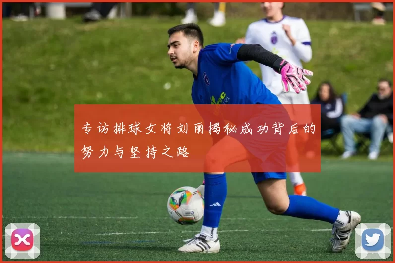 专访排球女将刘丽揭秘成功背后的努力与坚持之路