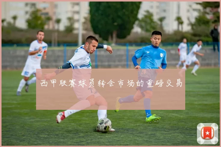 西甲联赛球员转会市场的重磅交易