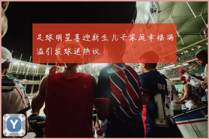 足球明星喜迎新生儿子家庭幸福满溢引发球迷热议